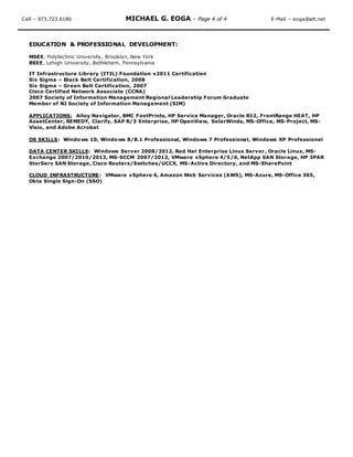 Cell – 973.723.6180 MICHAEL G. EOGA – Page 4 of 4 E-Mail – eoga@att.net
EDUCATION & PROFESSIONAL DEVELOPMENT:
MSEE, Polytechnic University, Brooklyn, New York
BSEE, Lehigh University, Bethlehem, Pennsylvania
IT Infrastructure Library (ITIL) Foundation v2011 Certification
Six Sigma – Black Belt Certification, 2008
Six Sigma – Green Belt Certification, 2007
Cisco Certified Network Associate (CCNA)
2007 Society of Information Management Regional Leadership Forum Graduate
Member of NJ Society of Information Management (SIM)
APPLICATIONS: Alloy Navigator, BMC FootPrints, HP Service Manager, Oracle R12, FrontRange HEAT, HP
AssetCenter, REMEDY, Clarify, SAP R/3 Enterprise, HP OpenView, SolarWinds, MS-Office, MS-Project, MS-
Visio, and Adobe Acrobat
OS SKILLS: Windows 10, Windows 8/8.1 Professional, Windows 7 Professional, Windows XP Professional
DATA CENTER SKILLS: Windows Server 2008/2012, Red Hat Enterprise Linux Server, Oracle Linux, MS-
Exchange 2007/2010/2013, MS-SCCM 2007/2012, VMware vSphere 4/5/6, NetApp SAN Storage, HP 3PAR
StorServ SAN Storage, Cisco Routers/Switches/UCCX, MS-Active Directory, and MS-SharePoint
CLOUD INFRASTRUCTURE: VMware vSphere 6, Amazon Web Services (AWS), MS-Azure, MS-Office 365,
Okta Single Sign-On (SSO)
 