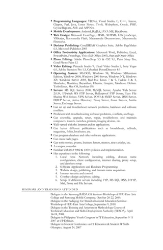  Programming Languages: VB.Net, Visual Studio, C, C++, Access,
Clipper, Perl, Java, Lotus Notes, Tivoli, Websphere, Oracle, PHP,
Crystal Reports, ASP, and ASP.Net.
 Mobile Development: Android, BADA, JAVA ME, Blackberry.
 Web Design: Microsoft FrontPage, HTML, XHTML, CSS, JavaScript,
VBScript, Macromedia Flash, Macromedia Dreamweaver, Macromedia
Fireworks.
 Desktop Publishing: CorelDRAW Graphics Suite, Adobe PageMaker
6.5, Microsoft Publisher 2003
 Office Productivity Applications: Microsoft Word, Publisher, Excel,
PowerPoint, FrontPage, Visio (MS Office 2003), Star and Open Office
 Photo Editing: Adobe PhotoShop 5.5 & CS2 9.0, Paint Shop Pro,
Corel Photo-Paint 12
 Video Editing: Pinnacle Studio 9, Ulead Video Studio 9, Sony Vegas
6.0, Adobe Premiere Pro 1.5, Cyberlink PowerDirector 4.0
 Operating System: MS-DOS, Windows 98, Windows Millennium
Edition, Windows 2000, Windows 2000 Server, Windows NT, Windows
XP, Windows Server 2003, Red Hat Linux 7 & 9, Fedora 3 & 4,
Mandrake, Mandriva, Bayanihan, Ubuntu, Linspire, Xandross, Debian.
TurboLinux, Mac OS, Symbian OS.
 Servers: MS SQL Server 2000, MySQL Server, Apache Web Server
2.0.54, IPSwitch WS FTP Server, Bulletproof FTP Server, Easy File
Sharing Web Server, VPN Server, POP3 & SMTP Server, DNS Server,
DHCP Server, Active Directory, Proxy Server, Linux Servers, Samba
Server, Exchange Server.
 Can set up and troubleshoot network problems, hardware and software
conflicts.
 Proficient with troubleshooting software problems, conflicts, and bugs.
 Can assemble, upgrade, setup, repair, troubleshoot, and maintain
computers, routers, switches, printers, imaging devices, etc.
 Well-versed with the Internet and its applications.
 Can layout different publications such as broadsheets, tabloids,
magazines, folios, brochures, etc.
 Can program database and other software applications.
 Can create web pages.
 Can write stories, poems, business letters, memos, news articles, etc.
 A campus journalist.
 Familiar with ISO 9002 & 14001 policies and implementation.
 Has experience in the following:
1. Local Area Network including cabling, domain name
configuration, client configuration, internet sharing, proxy setup,
and database setup.
2. Software Applications and Database Programming
3. Website design, publishing, and domain name acquisition.
4. Internet security and control.
5. Graphics design and photo editing.
6. Setup of different servers including FTP, MS SQl, DNS, HTTP,
Mail, Proxy and File Servers.
SEMINARS AND TRAININGS ATTENDED
Delegate in the Samsung BADA OS Seminar-Workshop of FEU-East Asia
College and Samsung Mobile Company, October 20-22, 2010.
Delegate in the Pedagogy for Transformational Education Seminar-
Workshop of FEU-East Asia College, September 9, 2010.
Delegate in the Training and Assessment Methodology Course of
Technical Education and Skills Development Authority (TESDA), April
14-18, 2008.
Delegate in Philippine Youth Congress in IT Education, September 9-11
2007 at UP Diliman.
Delegate in Student Conference on IT Education & Student IT Skills
Olympics, August 24, 2007
 