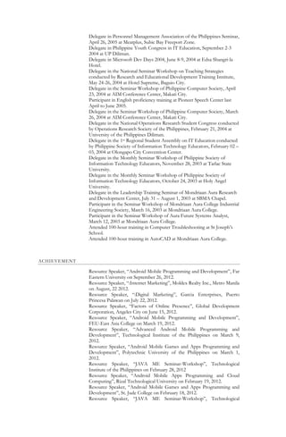 Delegate in Personnel Management Association of the Philippines Seminar,
April 26, 2005 at Meatplus, Subic Bay Freeport Zone.
Delegate in Philippine Youth Congress in IT Education, September 2-3
2004 at UP Diliman.
Delegate in Microsoft Dev Days 2004, June 8-9, 2004 at Edsa Shangri-la
Hotel.
Delegate in the National Seminar Workshop on Teaching Strategies
conducted by Research and Educational Development Training Institute,
May 24-26, 2004 at Hotel Supreme, Baguio City.
Delegate in the Seminar Workshop of Philippine Computer Society, April
23, 2004 at AIM Conference Center, Makati City.
Participant in English proficiency training at Pioneer Speech Center last
April to June 2005.
Delegate in the Seminar Workshop of Philippine Computer Society, March
26, 2004 at AIM Conference Center, Makati City.
Delegate in the National Operations Research Student Congress conducted
by Operations Research Society of the Philippines, February 21, 2004 at
University of the Philippines Diliman.
Delegate in the 1st Regional Student Assembly on IT Education conducted
by Philippine Society of Information Technology Educators, February 02 –
03, 2004 at Olongapo City Convention Center.
Delegate in the Monthly Seminar Workshop of Philippine Society of
Information Technology Educators, November 28, 2003 at Tarlac State
University.
Delegate in the Monthly Seminar Workshop of Philippine Society of
Information Technology Educators, October 24, 2003 at Holy Angel
University.
Delegate in the Leadership Training Seminar of Mondriaan Aura Research
and Development Center, July 31 – August 1, 2003 at SBMA Chapel.
Participant in the Seminar Workshop of Mondriaan Aura College Industrial
Engineering Society, March 16, 2003 at Mondriaan Aura College.
Participant in the Seminar Workshop of Aura Future Systems Analyst,
March 12, 2003 at Mondriaan Aura College.
Attended 100-hour training in Computer Troubleshooting at St Joseph’s
School.
Attended 100-hour training in AutoCAD at Mondriaan Aura College.
ACHIEVEMENT
Resource Speaker, “Android Mobile Programming and Development”, Far
Eastern University on September 26, 2012.
Resource Speaker, “:Internet Marketing”, Moldex Realty Inc., Metro Manila
on August, 22 2012.
Resource Speaker, “:Digital Marketing”, Garcia Enterprises, Puerto
Princesa Palawan on July 22, 2012.
Resource Speaker, “Factors of Online Presence”, Global Development
Corporation, Angeles City on June 15, 2012.
Resource Speaker, “Android Mobile Programming and Development”,
FEU-East Asia College on March 19, 2012.
Resource Speaker, “Advanced Android Mobile Programming and
Development”, Technological Institute of the Philippines on March 9,
2012.
Resource Speaker, “Android Mobile Games and Apps Programming and
Development”, Polytechnic University of the Philippines on March 1,
2012.
Resource Speaker, “JAVA ME Seminar-Workshop”, Technological
Institute of the Philippines on February 28, 2012
Resource Speaker, “Android Mobile Apps Programming and Cloud
Computing”, Rizal Technological University on February 19, 2012.
Resource Speaker, “Android Mobile Games and Apps Programming and
Development”, St. Jude College on February 18, 2012.
Resource Speaker, “JAVA ME Seminar-Workshop”, Technological
 