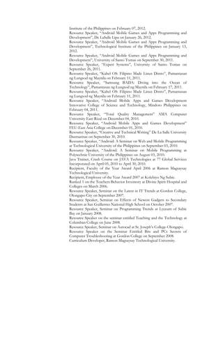 Institute of the Philippines on February 07, 2012.
Resource Speaker, “Android Mobile Games and Apps Programming and
Development”, De LaSalle Lipa on January 26, 2012.
Resource Speaker, “Android Mobile Games and Apps Programming and
Development”, Technological Institute of the Philippines on January 13,
2012.
Resource Speaker, “Android Mobile Games and Apps Programming and
Development”, University of Santo Tomas on September 30, 2011.
Resource Speaker, “Expert Systems”, University of Santo Tomas on
September 26, 2011.
Resource Speaker, “Kahel OS: Filipino Made Linux Distro”, Pamantasan
ng Lungsod ng Maynila on February 11, 2011.
Resource Speaker, “Samsung BADA: Diving into the Ocean of
Technology”, Pamantasan ng Lungsod ng Maynila on February 17, 2011.
Resource Speaker, “Kahel OS: Filipino Made Linux Distro”, Pamantasan
ng Lungsod ng Maynila on February 11, 2011.
Resource Speaker, “Android Mobile Apps and Games Development
Innovative College of Science and Technology, Mindoro Philippines on
February 04, 2011.
Resource Speaker, “Total Quality Management” AMA Computer
University East Rizal on December 04, 2010.
Resource Speaker, “Android Mobile Apps and Games Development”
FEU-East Asia College on December 01, 2010.
Resource Speaker, “Creative and Technical Writing” De La Salle University
Dasmarinas on September 30, 2010.
Resource Speaker, “Android: A Seminar on Web and Mobile Programming
at Technological University of the Philippines on September 03, 2010.
Resource Speaker, “Android: A Seminar on Mobile Programming at
Polytechnic University of the Philippines on August 03, 2010.
Java Trainer, Crash Course on JAVA Technologies at 77 Global Services
Incorporated on April 05, 2010 to April 30, 2010.
Recipient, Faculty of the Year Award April 2006 at Ramon Magsaysay
Technological University.
Recipient, Employee of the Year Award 2007 at Kolehiyo Ng Subic.
Ranked 1 on the Teachers Behavior Inventory at Divine Spirit Hospital and
Colleges on March 2006.
Resource Speaker, Seminar on the Latest in IT Trends at Gordon College,
Olongapo City on September 2007.
Resource Speaker, Seminar on Effects of Newest Gadgets to Secondary
Students at San Guillermo National High School on October 2007.
Resource Speaker, Seminar on Programming Trends at Lyceum of Subic
Bay on January 2008.
Resource Speaker on the seminar entitled Teaching and the Technology at
Columban College on June 2008.
Resource Speaker, Seminar on Autocad at St. Joseph’s College-Olongapo.
Resource Speaker on the Seminar Entitled Bits and PCs Secrets of
Computer Troubleshooting at Gordon College on September 2008.
Curriculum Developer, Ramon Magsaysay Technological University.
 