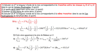 1) Calculer en A° la longueur d’onde de la raie correspondante à la transition entre les niveaux n2=3 et n1=2
dans le cas de l’atome d’hydrogène. (1 point)
2) A quelle série appartient cette raie ? (1 point)
3) Donner la raie limite de cette série. (1 point)
4) Calculer en A° la longueur d’onde de la raie correspondante à la même transition dans le cas de l’ion
hydrogènoïde du béryllium (Be). (1 point)
Ritz :
1
𝜆𝑗→𝑖
= 𝑍2𝑅𝐻
1
𝑛𝑖
2 −
1
𝑛𝑗
2
 