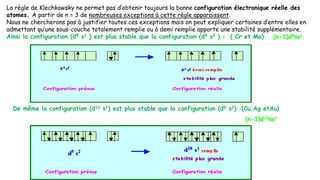 La règle de Klechkowsky ne permet pas d’obtenir toujours la bonne configuration électronique réelle des
atomes. A partir de n = 3 de nombreuses exceptions à cette règle apparaissent.
Nous ne chercherons pas à justifier toutes ces exceptions mais on peut expliquer certaines d’entre elles en
admettant qu’une sous-couche totalement remplie ou à demi remplie apporte une stabilité supplémentaire.
Ainsi la configuration (d5 s1 ) est plus stable que la configuration (d4 s2 ) : ( Cr et Mo)
De même la configuration (d10 s1) est plus stable que la configuration (d9 s2) :(Cu,Ag etAu)
(n-1)d5ns1
(n-1)d10ns1
 