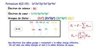 Potassium K(Z=19) : 1s22s22p63s23p64s1
Électron de cœur : 1s22s22p63s23p6
Électron de valence : 4s1
Groupes de Slater : (1s2) (2s22p6) (3s23p6) (4s1)
𝑬𝒏 =
𝒁
∗𝟐
𝒏∗𝟐
𝑬𝟏𝑯
𝒁𝒊
∗
= 𝒁 − 𝝈𝒋→𝒊
Des électrons d’un même groupe « ressentent » la même charge effective.
Ils ont donc une même énergie et sont à la même distance du noyau.
[1s] [2s ,2p] [3s ,3p] [4s,4p]
Z=19 2e- 8e- 8e- 1e-
 