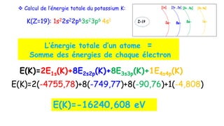  Calcul de l’énergie totale du potassium K:
K(Z=19): 1s22s22p63s23p6 4s1
L’énergie totale d’un atome =
Somme des énergies de chaque électron
E(K)=2E1s(K)+8E2s2p(K)+8E3s3p(K)+1E4s4p(K)
E(K)=2(-4755,78)+8(-749,77)+8(-90,76)+1(-4,808)
E(K)=-16240,608 eV
 