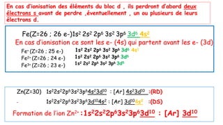 Fe(Z=26 ; 26 e-)1s2 2s2 2p6 3s2 3p6 3d6 4s2
En cas d’ionisation ce sont les e- (4s) qui partent avant les e- (3d)
En cas d’ionisation des éléments du bloc d , ils perdront d’abord deux
électrons s avant de perdre ,éventuellement , un ou plusieurs de leurs
électrons d.
Fe+ (Z=26 ; 25 e-)
Fe2+ (Z=26 ; 24 e-)
Fe3+ (Z=26 ; 23 e-)
1s2 2s2 2p6 3s2 3p6 3d6 4s1
1s2 2s2 2p6 3s2 3p6 3d6
1s2 2s2 2p6 3s2 3p6 3d5
Zn(Z=30) 1s22s22p63s23p64s23d10 : [Ar] 4s23d10 :(RD)
1s22s22p63s23p63d104s2 : [Ar] 3d104s2 :(DS)
Formation de l’ion Zn2+
:1s22s22p63s23p63d10 : [Ar] 3d10
 