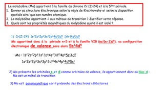 Le molybdène (Mo) appartient à la famille du chrome Cr (Z=24) et à la 5ème période.
1. Donner sa structure électronique selon la règle de Klechkowsky et selon la disposition
spatiale ainsi que son numéro atomique.
2. Le molybdène appartient-il aux métaux de transition ? Justifier votre réponse.
3. Quels sont les propriétés magnétiques du molybdène quand il est isolé ?
2) Mo présente les orbitales s et d comme orbitales de valence, ils appartiennent donc au bloc d :
Mo est un métal de transition
3) Mo est paramagnétique car il présente des électrons célibataires
1) Cr(Z=24) :1s22s22p63s23p64s13d5 :[Ar]4s13d5
Mo appartient donc à la période n=5 et à la famille VIB (ns1(n-1)d5), sa configuration
électronique de valence sera alors 5s14d5
1s22s22p63s23p63d104s24p64d55s1
Mo : 1s22s22p63s23p64s23d104p65s14d5
 