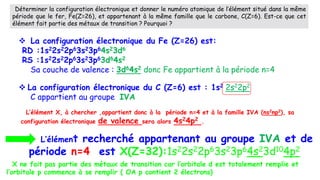  La configuration électronique du C (Z=6) est : 1s2 2s22p2
C appartient au groupe IVA
 La configuration électronique du Fe (Z=26) est:
RD :1s22s22p63s23p64s23d6
RS :1s22s22p63s23p63d64s2
Sa couche de valence : 3d64s2 donc Fe appartient à la période n=4
L’élément recherché appartenant au groupe IVA et de
période n=4 est X(Z=32):1s22s22p63s23p64s23d104p2
Déterminer la configuration électronique et donner le numéro atomique de l’élément situé dans la même
période que le fer, Fe(Z=26), et appartenant à la même famille que le carbone, C(Z=6). Est-ce que cet
élément fait partie des métaux de transition ? Pourquoi ?
L’élément X, à chercher ,appartient donc à la période n=4 et à la famille IVA (ns2np2), sa
configuration électronique de valence sera alors 4s24p2 .
X ne fait pas partie des métaux de transition car l’orbitale d est totalement remplie et
l’orbitale p commence à se remplir ( OA p contient 2 électrons)
 