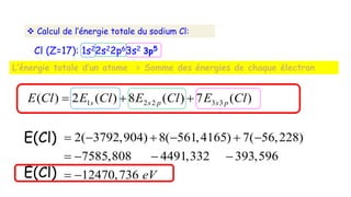 Calcul de l’énergie totale du sodium Cl:
1 2 2 3 3
( ) 2 ( ) 8 ( ) 7 ( )
2( 3792,904) 8( 561,4165) 7( 56,228)
7585,808 4491,332 393,596
12470,736
s s p s p
E Cl E Cl E Cl E Cl
eV
  
     
   
 
Cl (Z=17): 1s22s22p63s2
L’énergie totale d’un atome = Somme des énergies de chaque électron
E(Cl)
E(Cl)
3p5
 