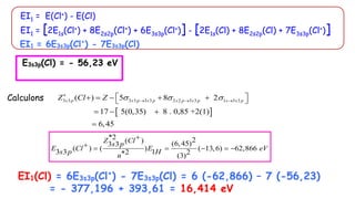 EI1 = E(Cl+) - E(Cl)
EI1 = [2E1s(Cl+) + 8E2s2p(Cl+) + 6E3s3p(Cl+)] - [2E1s(Cl) + 8E2s2p(Cl) + 7E3s3p(Cl+)]
Calculons
 
3 3 3 3 3 3 2 2 3 3 1 3 3
( ) 5 8 2
17 5(0,35) 8 . 0,85 +2(1)
6,45
s p s p s p s p s p s s p
Z Cl Z   

  
 
    
 
  

*2 2
( ) (6,45)
3 3
( ) ( ) ( 13,6) 62,866
3 3 1
2 2
(3)
Z Cl
s p
E Cl E eV
s p H
n

     

EI1 = 6E3s3p(Cl+
) - 7E3s3p(Cl)
E3s3p(Cl) = - 56,23 eV
EI1(Cl) = 6E3s3p(Cl+
) - 7E3s3p(Cl) = 6 (-62,866) – 7 (-56,23)
= - 377,196 + 393,61 = 16,414 eV
 