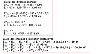 Calcul des diverses énergies :
Z*E2 = 4 - 0,35 - (2 * 0,85 ) = 1,95
E2 = -13,6 * 1,952/22 = -12,92 eV
Z*E'2 = 4 - (2 * 0,85 ) = 1,95 + 0,35 = 2,3
E'2 = -13,6 * 2,32/22 = -17,99 eV
Z*E1 = 4 - 0,3 = 3,7
E1 = -13,6 * 3,72/12 = -186,18 eV
Z*E'1 = 4
E'1 = -13,6 * 42/12 = -217,6 eV
Calcul des énergies d'ionisation successives :
E.I1 = EBe
+ - EBe = E'2 - 2 E2 = -17,99 - 2 (12,92 ) = 7,85 eV
E.I2 = EBe
2+ - EBe
+ = -E'2 = 17,99 eV
E.I3 = EBe
3+ - EBe
2+ = E'1 - 2 E1 = -217,6 - 2(-186,18 ) = 154,76 eV
E.I4 = EBe
4+ - EBe
3+ = -E'1 = 217,6 eV
 