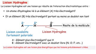Liaison Hydrogène
La Liaison Hydrogène est une liaison qui résulte de l’interaction électrostatique entre :
Reste de la molécule
A
-
H
+ -
B
Liaison covalente
fortement polarisée
Liaison Hydrogène
A : élément plus électronégatif que H
B : élément électronégatif avec un doublet libre (N; O; F; etc…)
 Un atome d’hydrogène lié à un élément (A) très électronégatif
 Et un élément (B) très électronégatif portant au moins un doublet non liant
La Liaison Hydrogène est une liaison plus énergétique que les liaisons précédemment citées.
 