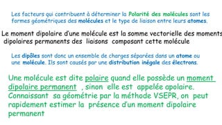 Les facteurs qui contribuent à déterminer la Polarité des molécules sont les
formes géométriques des molécules et le type de liaison entre leurs atomes.
Les dipôles sont donc un ensemble de charges séparées dans un atome ou
une molécule. Ils sont causés par une distribution inégale des électrons.
Le moment dipolaire d’une molécule est la somme vectorielle des moments
dipolaires permanents des liaisons composant cette molécule
Une molécule est dite polaire quand elle possède un moment
dipolaire permanent , sinon elle est appelée apolaire.
Connaissant sa géométrie par la méthode VSEPR, on peut
rapidement estimer la présence d’un moment dipolaire
permanent
 