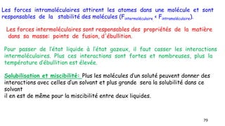 79
Les forces intramoléculaires attirent les atomes dans une molécule et sont
responsables de la stabilité des molécules (Fintermoléculaire < Fintramoléculaire).
Les forces intermoléculaires sont responsables des propriétés de la matière
dans sa masse: points de fusion, d'ébullition.
Pour passer de l’état liquide à l’état gazeux, il faut casser les interactions
intermoléculaires. Plus ces interactions sont fortes et nombreuses, plus la
température d’ébullition est élevée.
Solubilisation et miscibilité: Plus les molécules d’un soluté peuvent donner des
interactions avec celles d’un solvant et plus grande sera la solubilité dans ce
solvant
il en est de même pour la miscibilité entre deux liquides.
 