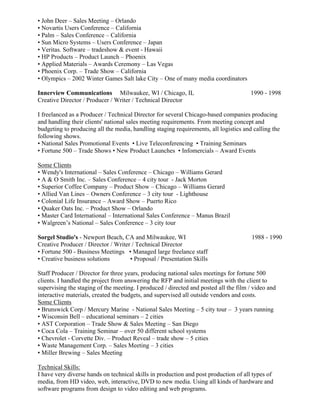• John Deer – Sales Meeting – Orlando
• Novartis Users Conference – California
• Palm – Sales Conference – California
• Sun Micro Systems – Users Conference – Japan
• Veritas. Software – tradeshow & event - Hawaii
• HP Products – Product Launch – Phoenix
• Applied Materials – Awards Ceremony – Las Vegas
• Phoenix Corp. – Trade Show – California
• Olympics – 2002 Winter Games Salt lake City – One of many media coordinators

Innerview Communications Milwaukee, WI / Chicago, IL                                  1990 - 1998
Creative Director / Producer / Writer / Technical Director

I freelanced as a Producer / Technical Director for several Chicago-based companies producing
and handling their clients' national sales meeting requirements. From meeting concept and
budgeting to producing all the media, handling staging requirements, all logistics and calling the
following shows.
• National Sales Promotional Events • Live Teleconferencing • Training Seminars
• Fortune 500 – Trade Shows • New Product Launches • Infomercials – Award Events

Some Clients
• Wendy's International – Sales Conference – Chicago – Williams Gerard
• A & O Smith Inc. – Sales Conference – 4 city tour - Jack Morton
• Superior Coffee Company – Product Show – Chicago – Williams Gerard
• Allied Van Lines – Owners Conference – 3 city tour - Lighthouse
• Colonial Life Insurance – Award Show – Puerto Rico
• Quaker Oats Inc. – Product Show – Orlando
• Master Card International – International Sales Conference – Manus Brazil
• Walgreen’s National – Sales Conference – 3 city tour

Sorgel Studio's - Newport Beach, CA and Milwaukee, WI                                  1988 - 1990
Creative Producer / Director / Writer / Technical Director
• Fortune 500 - Business Meetings • Managed large freelance staff
• Creative business solutions        • Proposal / Presentation Skills

Staff Producer / Director for three years, producing national sales meetings for fortune 500
clients. I handled the project from answering the RFP and initial meetings with the client to
supervising the staging of the meeting. I produced / directed and posted all the film / video and
interactive materials, created the budgets, and supervised all outside vendors and costs.
Some Clients
• Brunswick Corp / Mercury Marine - National Sales Meeting – 5 city tour – 3 years running
• Wisconsin Bell – educational seminars – 2 cities
• AST Corporation – Trade Show & Sales Meeting – San Diego
• Coca Cola – Training Seminar – over 50 different school systems
• Chevrolet - Corvette Div. – Product Reveal – trade show – 5 cities
• Waste Management Corp. – Sales Meeting – 3 cities
• Miller Brewing – Sales Meeting

Technical Skills:
I have very diverse hands on technical skills in production and post production of all types of
media, from HD video, web, interactive, DVD to new media. Using all kinds of hardware and
software programs from design to video editing and web programs.
 