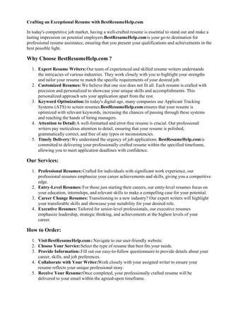 Crafting an Exceptional Resume with BestResumeHelp.com
In today's competitive job market, having a well-crafted resume is essential to stand out and make a
lasting impression on potential employers.BestResumeHelp.comis your go-to destination for
professional resume assistance, ensuring that you present your qualifications and achievements in the
best possible light.
Why Choose BestResumeHelp.com ?
1. Expert Resume Writers:Our team of experienced and skilled resume writers understands
the intricacies of various industries. They work closely with you to highlight your strengths
and tailor your resume to match the specific requirements of your desired job.
2. Customized Resumes:We believe that one size does not fit all. Each resume is crafted with
precision and personalized to showcase your unique skills and accomplishments. This
personalized approach sets your application apart from the rest.
3. Keyword Optimization:In today's digital age, many companies use Applicant Tracking
Systems (ATS) to screen resumes.BestResumeHelp.comensures that your resume is
optimized with relevant keywords, increasing the chances of passing through these systems
and reaching the hands of hiring managers.
4. Attention to Detail:A well-formatted and error-free resume is crucial. Our professional
writers pay meticulous attention to detail, ensuring that your resume is polished,
grammatically correct, and free of any typos or inconsistencies.
5. Timely Delivery:We understand the urgency of job applications.BestResumeHelp.comis
committed to delivering your professionally crafted resume within the specified timeframe,
allowing you to meet application deadlines with confidence.
Our Services:
1. Professional Resumes: Crafted for individuals with significant work experience, our
professional resumes emphasize your career achievements and skills, giving you a competitive
edge.
2. Entry-Level Resumes: For those just starting their careers, our entry-level resumes focus on
your education, internships, and relevant skills to make a compelling case for your potential.
3. Career Change Resumes: Transitioning to a new industry? Our expert writers will highlight
your transferable skills and showcase your suitability for your desired role.
4. Executive Resumes: Tailored for senior-level professionals, our executive resumes
emphasize leadership, strategic thinking, and achievements at the highest levels of your
career.
How to Order:
1. VisitBestResumeHelp.com: Navigate to our user-friendly website.
2. Choose Your Service:Select the type of resume that best fits your needs.
3. Provide Information: Fill out our easy-to-follow questionnaire to provide details about your
career, skills, and job preferences.
4. Collaborate with Your Writer:Work closely with your assigned writer to ensure your
resume reflects your unique professional story.
5. Receive Your Resume:Once completed, your professionally crafted resume will be
delivered to your email within the agreed-upon timeframe.
 
