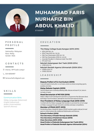 P E R S O N A L
P R O F I L E
Nationality: Malaysian
Race: Malay
Gender: Male
Communication Skills:
Malay Language (Advanced)
English (Advanced)
Arabic (Intermediate)
Spanish (Novice)
S K I L L S
The Malay College Kuala Kangsar (2015-2019)
E D U C A T I O N
Deputy Prefect of Co Curriculum (2019)
I was entrusted to look after co curricular affairs at school comprising sports,
societies and clubs.
Malay Debate Captain (2019)
I led the debate team to develop debating skills, discuss and search for facts in
myriads of topics.
Head Secretariat of MCYDS (2018)
Malay College Youth Development Summit is a programme that discusses about
technology and innovations, attended by local and international schools. 
Vice President of Malay Language Club (2018-2019)
I worked with the Malay Language Club members to promote the correct usage
of Malay Language through interactive activities and essay competitions.
Member of PRAS (2017-2019)
Pembimbing Rakan Akademik Sebaya (PRAS) members guide underperformed
peers in critical subjects like Additional Mathematics and Sciences.
School's Prefect (2018)
Vice Secretary of Kadet Remaja Sekolah (2018)
Vice Secretary of Sulaiman House (2018)
Class Secretary (2015-2018)
Head Prefect of Sekolah Kebangsaan Seri Tasik (2014)
Head Prefect of Sekolah Rendah Agama Uthmaniah (2014)
L E A D E R S H I P
MUHAMMAD FARIS
NURHAFIZ BIN
ABDUL KHALID
STUDENT
C O N T A C T S
Cheras, WP Kuala Lumpur
014-6050407
farisnurhafiz1@gmail.com
SPM 2019 8A+ 1A
SPM Trials 2019 4A+ 3A 2A-
Mid-Year Examination 2019 4A+ 5A
Mid Year Examination 2018 1A+ 6A 2A-
Awarded 'Excellent' in National Arabic Test 2018
PT3 2017 10A
UPSR 2014 5A
UPSRA 2014 7A
UPKK 2013 8A
Sekolah Kebangsaan Seri Tasik (2009-2014)
Sekolah Rendah Agama Uthmaniah (2009-2014)
 
