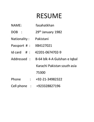 RESUME
NAME: fasahatkhan
DOB : 29th January 1982
Nationality : Pakistani
Passport # : XB4127021
Id card # : 42201-0674702-9
Addressed : B-64 blk 4-A Gulshan e Iqbal
Karachi Pakistan south asia
75300
Phone : +92-21-34982322
Cell phone : +923328827196
 