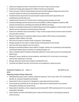 • Upload and manage documents in shared folder for the entire Tririga conversion project
• Compile and manage data-mapping file for different modules and components
• Ensure accuracy on FDD (Functional Design Document) and IDD (Integration Design Document) for the
conversion project and make sure all requirements are noted correctly
• Translate business requirements into process/system impacts and functional requirements, and
identify/assess potential data source
• Collaborate with business and IT partner teams to develop business processes and rules
• Compile and Manage business requirement documents (BRD) for different integrations needed for GRE
business and data flow by coordinating and meeting with different user groups
• Worked on consolidating requirements for different feeds and provided suggestion in-order-to better control of
data flow and save expenses by minimizing feed and feed data
• Explore and understand various functionality in Tririga in-order-to support Verizon business needs and assist
end users after conversion
• Member of support team to troubleshoot different issues related to GRE business involving different
databases (PAMS, CRESS, Yardi, BIG)
• POC (Point of Contact) to maintain Vendor component in Yardi database
• Manage requests for user access or update requests including password reset requests
• Take care of IE issues related to new user accounts
• Manage and troubleshoot different issues related to ‘Property’ module such as maintaining correct data flow,
inactivating Properties based on business rule, updating Employee, etc.
• Clean up duplicate data for Property by doing data analysis from various data sources and coordinating with
different team
• Manage ETL issues, identify and correct exceptions, submit files for ETL via front end or via third party
technical team depending on issue type
• Manage, identify and resolve issues related to workflow/PO/invoice
• Coordinate with different user team, technical team and management to resolve any issue
CompuCom Systems, Inc. -Dallas, Tx Oct 2014 to Jun
2015
Reporting Analyst (Human Resource)
• HRIS Reporting support (create, schedule, update) for Headcount, Terms, Hires, LOAs, PTO, Compensation,
Benefits, etc. using both PeopleSoft and Workday
• Responsible for Ad-hoc reports for Sr. Management, Legal, Sales and Communications
• Communicate and coordinate with all user groups to collect the list of reports/queries to be converted
(PeopleSoft to Workday) and maintain the list
• Responsible for identifying, sorting, categorizing and prioritizing 200+ HRIS reports/queries for the conversion
(PeopleSoft to Workday)
• Liaison between end users and Workday team to make sure that conversion is done properly meeting all
criteria and policy
 