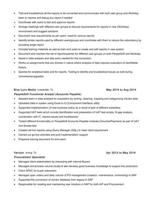 • Test and troubleshoot all the reports to be converted and communicate with both user group and Workday
team to resolve and debug any report if needed
• Coordinate with users to test and approve reports
• Arrange meetings with different user groups to discuss requirements for reports in new (Workday)
environment and suggest solutions
• Document new requirements as per users’ need for various reports
• Identify similar reports used by different users/groups and coordinate with them to reduce the redundancy by
providing single report
• Compile training materials as well as train end users to create and edit reports in new system
• Document and maintain the list of reports/queries for different user groups on both PeopleSoft and Workday
• Assist in data analysis and data entry needed for the conversion
• Works on assignments that are diverse in nature where analysis of data requires evaluation of identifiable
factors
• Queries for analytical tasks and for reports. Testing to identify and troubleshoot issues as well during
conversions/upgrades
Blue Lynx Media -Lewisville, Tx May 2014 to Aug 2014
PeopleSoft Functional Analyst (Accounts Payable)
• Assisted team in data analysis for acquisition by sorting, cleaning, mapping and categorizing Vendor data
• Uploaded data in system using Excel to CI (Component Interface) utility
• Supported implementation of new business policy as a result of split of different subsidiary
• Supported UAT tests which include identification and preparation of UAT test scripts, fit-gap analysis,
coordination with IT, resolve issues and troubleshoot
• Tested different functionality on PeopleSoft Accounts Payable modules (Voucher/Payment) as part of UAT
and Smoke-test
• Created ad-hoc reports using Query Manager (SQL) to meet client requirement
• Carried out go-live activities and post implementation support
• Prepared training document for end users
Verizon -Irving, Tx Apr 2013 to May 2014
Procurement Specialist
• Managed client stakeholders by interacting with internal Buyers
• Managed and process volume locally & also develop good business knowledge to support live production
• Client SPOC for buyer interaction
• Managed open orders and daily volume of PO management (creation, maintenance, contracting) in SAP
• Supported the conversion of vendor database from legacy to SAP
• Responsible for creating and maintaining new Vendors in SAP for both A/P and Procurement
 