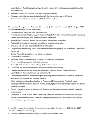 • Liaison between IT and Security to identify and resolve various high-level all agency issues that cannot be
resolved front-end
• Mentored, coached and supported other team members as needed
• Supported small-to large-scale projects for PeopleSoft implementations and modifications
• Generated/compiled various reports using SQR, Crystal report, Excel
Metropolitan Transportation Authority (Headquarter) - New York, NY April 2007 – August 2010
Procurement Administrative Coordinator
• PeopleSoft ‘Super User’/‘Help Desk’ for Procurement
• Provided technical and functional support in various PeopleSoft modules such as eProcurement, Purchasing,
Vendor, Accounts Payable, and Commitment Control to end-users
• Managed the coordination, analysis and assignments of requisitions in database
• Responsible for requirement gathering during Shared Service implementation
• Discussed with end users ideas on how to improve the system
• Compiled various reports (eg: Annual Procurement Report, Quarterly Report, SIC code reports, Open Status
Reports, etc.)
• Created PeopleSoft queries for ad hoc reports and requests
• Maintained vendor database
• Performed background investigations on vendors for potential contract awards
• Primary contact for prospective bidders’ list & inquiries
• Ensured that internal clients adhere to PeopleSoft standards and procedures
• Coordinated and performed monthly and yearly database clean up processes
• Resolved various technical and business process issues related to different PeopleSoft modules
• Liaison between IT development and end-user community
• Collaborated with technical teams in testing and approving various customizations/updates in the database
while ensuring compliance with corporate standards
• Wrote scope documents and specifications for Procurement Division regarding PeopleSoft issues
• Interacted with technical teams, Accounts Payable, and Budget personnel to ensure consistency and clarity in
operation procedure
• Partook in decision-makings on adjustments to Procurement’s business processes due to the PeopleSoft
Implementation
• Participated as a SME (Subject Matter Expert) for MTAHQ Procurement to assist with the BSC (Business
Service Center) implementation of PeopleSoft. Responsibilities included but not limited to: testing various
functionality, training end users, etc
Human Resource Administration (Management Information System) Jun 2006 to Mar 2007
Contract and Procurement Analyst
• Prepared New Award Requests including the pre-solicitation review activities
 