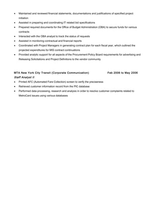 • Maintained and reviewed financial statements, documentations and justifications of specified project
initiation
• Assisted in preparing and coordinating IT related bid specifications
• Prepared required documents for the Office of Budget Administration (OBA) to secure funds for various
contracts
• Interacted with the OBA analyst to track the status of requests
• Assisted in monitoring contractual and financial reports
• Coordinated with Project Managers in generating contract plan for each fiscal year, which outlined the
projected expenditures for MIS contract continuations
• Provided analytic support for all aspects of the Procurement Policy Board requirements for advertising and
Releasing Solicitations and Project Definitions to the vendor community
MTA New York City Transit (Corporate Communication) Feb 2006 to May 2006
Staff Analyst II
• Printed AFC (Automated Fare Collection) screen to verify the preciseness
• Retrieved customer information record from the PIC database
• Performed data processing, research and analysis in order to resolve customer complaints related to
MetroCard issues using various databases
 