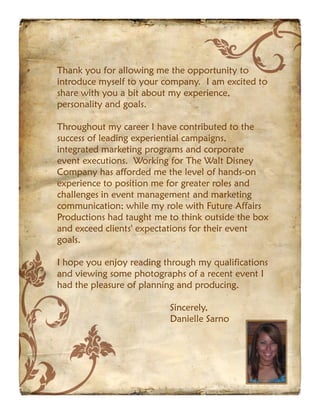 Thank you for allowing me the opportunity to
introduce myself to your company. I am excited to
share with you a bit about my experience,
personality and goals.

Throughout my career I have contributed to the
success of leading experiential campaigns,
integrated marketing programs and corporate
event executions. Working for The Walt Disney
Company has afforded me the level of hands-on
experience to position me for greater roles and
challenges in event management and marketing
communication; while my role with Future Affairs
Productions had taught me to think outside the box
and exceed clients' expectations for their event
goals.

I hope you enjoy reading through my qualifications
and viewing some photographs of a recent event I
had the pleasure of planning and producing.

                          Sincerely,
                          Danielle Sarno
 