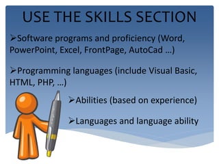 USE THE SKILLS SECTION 
Software programs and proficiency (Word, 
PowerPoint, Excel, FrontPage, AutoCad …) 
Programming languages (include Visual Basic, 
HTML, PHP, …) 
Abilities (based on experience) 
Languages and language ability 
 