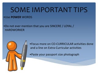 SOME IMPORTANT TIPS 
•Use POWER WORDS 
•Do not ever mention that you are SINCERE / LOYAL / 
HARDWORKER 
•Focus more on CO-CURRICULAR activities done 
and a line on Extra-Curricular activities 
•Paste your passport size photograph 
 