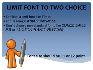 LIMIT FONT TO TWO CHOICE 
• For Text: a serif font like Times 
• For Headings: Arial or Helvetica 
• Don’t choose non-standard fonts like COMIC SANS 
MS or LUCIDA HANDWRITING 
Font size should be 11 or 12 point 
 