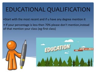 EDUCATIONAL QUALIFICATION 
•Start with the most recent and if u have any degree mention it 
• If your percentage is less then 70% please don’t mention,instead 
of that mention your class (eg-first class) 
 