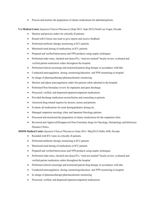 • Process and monitor the preparation of chemo medications for admitted patients
VA Medical Center Inpatient Clinical Pharmacist (Sept 2013- Sept 2015) North Las Vegas, Nevada
• Monitor and process orders for critically ill patients
• Round with Critical care team to give reports and receive feedback
• Performed antibiotic therapy monitoring in ICU patients
• Monitored renal dosing of medications in ICU patients
• Prepared and verified Intravenous and TPN products using aseptic techniques
• Performed order entry, checked unit doses/IVs, “med not stocked” hourly review, evaluated and
verified patient medication orders throughout the hospital
• Performed clinical screenings and monitored patient drug therapy in accordance with labs.
• Conducted anticoagulation dosing, monitoring/education and TPN monitoring in hospital
• In charge of pharmacotherapy/pharmacokinetic monitoring
• Monitor and adjust anticoagulation orders for patients while admitted in the hospital
• Performed Non-formulary review for inpatients and upon discharge.
• Processed, verified, and dispensed inpatient/outpatient medications
• Provided discharge medication reconciliation and counseling to patients
• Answered drug related inquires by doctors, nurses and patients
• Evaluate all medications for renal dosing/pediatric dosing etc.
• Managed outpatient oncology clinic and Inpatient Oncology patients
• Processed and monitored the preparation of chemo medications for the outpatient clinic
• Reviewed and Approved/Disapproved Non-Formulary drugs for Oncology, Hematology and Infectious
Diseases Clinics.
MOFH Medical Center Inpatient Clinical Pharmacist (June 2011- May2013) Nellis AFB, Nevada
• Rounded with ICU team on critically ill patients.
• Performed antibiotic therapy monitoring in ICU patients
• Monitored renal dosing of medications in ICU patients
• Prepared and verified Intravenous and TPN products using aseptic techniques
• Performed order entry, checked unit doses/IVs, “med not stocked” hourly review, evaluated and
verified patient medication orders throughout the hospital
• Performed clinical screenings and monitored patient drug therapy in accordance with labs.
• Conducted anticoagulation dosing, monitoring/education and TPN monitoring in hospital
• In charge of pharmacotherapy/pharmacokinetic monitoring
• Processed, verified, and dispensed inpatient/outpatient medications
 