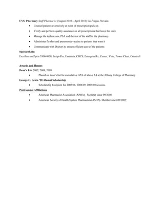 CVS Pharmacy Staff Pharmacist (August 2010 – April 2011) Las Vegas, Nevada
• Counsel patients extensively at point of prescription pick up.
• Verify and perform quality assurance on all prescriptions that leave the store
• Manage the technicians, PSA and the rest of the staff in the pharmacy
• Administer flu shot and pneumonia vaccine to patients that want it
• Communicate with Doctors to ensure efficient care of the patients
Special skills:
Excellent on Pyxis 3500/4000, Script-Pro, Essentris, CHCS, EnterpriseRx, Cerner, Vista, Power Chart, Omnicell
Awards and Honors
Dean’s List 2007, 2008, 2009
• Placed on dean’s list for cumulative GPA of above 3.4 at the Albany College of Pharmacy
George C. Lewis ’28 Alumni Scholarship
• Scholarship Recipient for 2007/08, 2008/09, 2009/10 sessions.
Professional Affiliations
• American Pharmacist Association (APHA)- Member since 09/2008
• American Society of Health System Pharmacists (ASHP)- Member since 09/2009
 