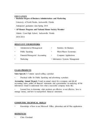 ________________________________________________________________________
EDUCATION
• Bachelor Degree of Business Administration and Marketing
University of North Florida, Jacksonville Florida
Anticipated graduation date-Spring 2018
• AP Honors Program and National Honor Society Member
Atlantic Coast High School, Jacksonville Florida
2010-2014
________________________________________________________________________
RELEVANT COURESWORK
• Administrative/Management
• Public Speaking
• Financial/Managerial Accounting
• Marketing
• Statistics for Business
• Micro/Macro Economics
• Computer Applications
• Information Systems Management
________________________________________________________________________
CLASS PROJECTS
Sales Speech: 5-7 minute speech selling a product
• Practiced skills for Public Speaking and advertising a product
Accounting Annual Report: Found an annual report for a company and did all
accounting ratios, pulled all financial statements and a presentation on analyzing all the
information found to understand how what a successful company looks like.
• Learned how to determine what products are effective or not effective, how to
manage money, and how to read/perform financial statements.
________________________________________________________________________
COMPUTER/ TECHNICAL SKILLS
• Knowledge of how to use Microsoft Office, photoshop and all Mac applications
REFRENCES
• Chris Cleveland
 