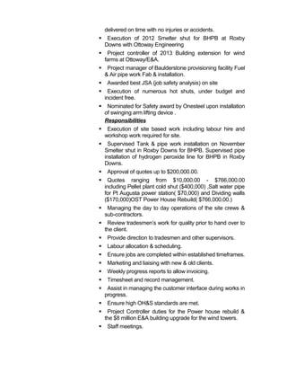 delivered on time with no injuries or accidents.
 Execution of 2012 Smelter shut for BHPB at Roxby
Downs with Ottoway Engineering
 Project controller of 2013 Building extension for wind
farms at Ottoway/E&A.
 Project manager of Baulderstone provisioning facility Fuel
& Air pipe work Fab & installation.
 Awarded best JSA (job safety analysis) on site
 Execution of numerous hot shuts, under budget and
incident free.
 Nominated for Safety award by Onesteel upon installation
of swinging arm lifting device .
Responsibilities
 Execution of site based work including labour hire and
workshop work required for site.
 Supervised Tank & pipe work installation on November
Smelter shut in Roxby Downs for BHPB. Supervised pipe
installation of hydrogen peroxide line for BHPB in Roxby
Downs.
 Approval of quotes up to $200,000.00.
 Quotes ranging from $10,000.00 - $766,000.00
including Pellet plant cold shut ($400,000) ,Salt water pipe
for Pt Augusta power station( $70,000) and Dividing walls
($170,000)OST Power House Rebuild( $766,000.00.)
 Managing the day to day operations of the site crews &
sub-contractors.
 Review tradesmen’s work for quality prior to hand over to
the client.
 Provide direction to tradesmen and other supervisors.
 Labour allocation & scheduling.
 Ensure jobs are completed within established timeframes.
 Marketing and liaising with new & old clients.
 Weekly progress reports to allow invoicing.
 Timesheet and record management.
 Assist in managing the customer interface during works in
progress.
 Ensure high OH&S standards are met.
 Project Controller duties for the Power house rebuild &
the $8 million E&A building upgrade for the wind towers.
 Staff meetings.
 