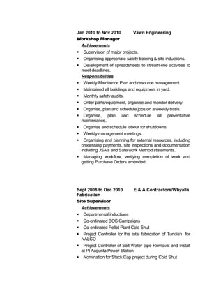 Jan 2010 to Nov 2010 Vawn Engineering
Workshop Manager
Achievements
 Supervision of major projects.
 Organising appropriate safety training & site inductions.
 Development of spreadsheets to stream-line activities to
meet deadlines.
Responsibilities
 Weekly Maintaince Plan and resource management.
 Maintained all buildings and equipment in yard.
 Monthly safety audits.
 Order parts/equipment, organise and monitor delivery.
 Organise, plan and schedule jobs on a weekly basis.
 Organise, plan and schedule all preventative
maintenance.
 Organise and schedule labour for shutdowns.
 Weekly management meetings.
 Organising and planning for external resources, including
processing payments, site inspections and documentation
including JSA’s and Safe work Method statements.
 Managing workflow, verifying completion of work and
getting Purchase Orders amended.
Sept 2008 to Dec 2010 E & A Contractors/Whyalla
Fabrication
Site Supervisor
Achievements
 Departmental inductions
 Co-ordinated BOS Campaigns
 Co-ordinated Pellet Plant Cold Shut
 Project Controller for the total fabrication of Tundish for
NALCO
 Project Controller of Salt Water pipe Removal and Install
at Pt Augusta Power Station
 Nomination for Stack Cap project during Cold Shut
 