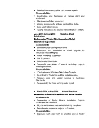  Received numerous positive performance reports.
Responsibilities
 Construction and fabrication of various plant and
equipment.
 Maintenance of plant equipment
 Weekly shutdowns for all three plants at Iron Duke.
 Daily safety observations
 Raising notifications for required work in the SAP system.
June 2006 to Sept 2008 Gadaleta Steel
Fabrication
Boilermaker/Welder/Site Supervisor/Relief
Workshop Supervisor
Achievements
 Successful pipe welding macro tests
 Fabrication and Installation of Wharf upgrade for
THEISS’S Project Magnet.
 Relief Workshop Supervisor
 Site Supervisor
 Pirie Smelter Shut Down
 Successful completion of several workshop projects
meeting deadlines.
Responsibilities
 Fabrication and Welding of Workshop Projects.
 Co-ordinating Workshop and Site installation jobs.
 Pressure pipe and vessel welding to Australian
Standards.
 Responsibility for those working under myself
 March 2004 to May 2006 Marand Precision
Workshop Boilermaker/Welder/Site Team Leader
Achievements
 Supervision of Roxby Downs Installation Projects
undertaken for Louminco.
 All jobs and timelines met and satisfactorily completed
 Team Leader on several projects in Onesteel.
Responsibilities
 Supervise work crew both in Onesteel and at Roxby
 