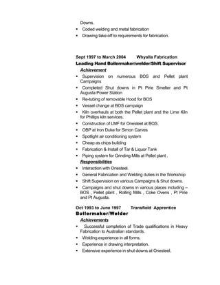 Downs.
 Coded welding and metal fabrication
 Drawing take-off to requirements for fabrication.
Sept 1997 to March 2004 Whyalla Fabrication
Leading Hand Boilermaker/welder/Shift Supervisor
Achievement
 Supervision on numerous BOS and Pellet plant
Campaigns
 Completed Shut downs in Pt Pirie Smelter and Pt
Augusta Power Station
 Re-tubing of removable Hood for BOS
 Vessel change at BOS campaign
 Kiln overhauls at both the Pellet plant and the Lime Kiln
for Phillips kiln services.
 Construction of LMF for Onesteel at BOS.
 OBP at Iron Duke for Simon Carves
 Spotlight air conditioning system
 Cheap as chips building
 Fabrication & Install of Tar & Liquor Tank
 Piping system for Grinding Mills at Pellet plant .
Responsibilities
 Interaction with Onesteel.
 General Fabrication and Welding duties in the Workshop
 Shift Supervision on various Campaigns & Shut downs.
 Campaigns and shut downs in various places including –
BOS , Pellet plant , Rolling Mills , Coke Ovens , Pt Pirie
and Pt Augusta.
Oct 1993 to June 1997 Transfield Apprentice
Boilermaker/Welder
Achievements
 Successful completion of Trade qualifications in Heavy
Fabrication to Australian standards.
 Welding experience in all forms.
 Experience in drawing interpretation.
 Extensive experience in shut downs at Onesteel.
 