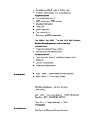  Danielli project fab & install at Rolling mills.
 6 months early release from apprenticeship.
Responsibilities
 Complete Trade school.
 MMA welding and GMA welding.
 Structural Fabrication
 Plate work
 Tank Fabrication
 Site maintenance
 Campaign and Shut down work
Dec 1989 to Sept 1993 Trak-Lok (BHP Rail Divisions)
Production Operator/Line Inspector
Achievements
 Progression through level system.
 Trained to operate all machinery.
Responsibilities
 Head up and/or assist in machinery change over’s.
 Shiftwork.
 General Maintenance.
 Production line inspector.
Education  1989 – TAFE – Electrical Pre-vocational coarse
 1988 – Year 12 – Stuart High school.
References
Matt Sloan-Gadaleta -- General Manager
0411297143
Lee Hunter – Mines And Export – Portfolio Scheduler –
Onesteel – 8644 5519 / 0427 303 177
Chris Birch – Owner/ Manager -- CBCH
0419828896
Matt Perone –Manager/Partner - Link eng.
 