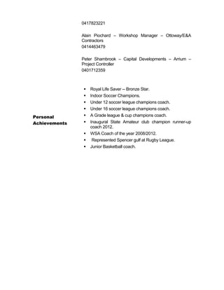 Personal
Achievements
0417823221
Alain Piochard – Workshop Manager – Ottoway/E&A
Contractors
0414463479
Peter Shambrook – Capital Developments – Arrium –
Project Controller
0401712359
 Royal Life Saver -- Bronze Star.
 Indoor Soccer Champions.
 Under 12 soccer league champions coach.
 Under 16 soccer league champions coach.
 A Grade league & cup champions coach.
 Inaugural State Amateur club champion runner-up
coach 2012.
 WSA Coach of the year 2008/2012.
 Represented Spencer gulf at Rugby League.
 Junior Basketball coach.
 