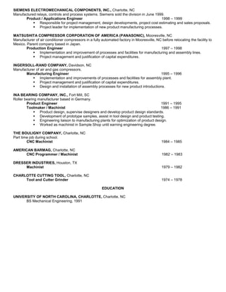 SIEMENS ELECTROMECHANICAL COMPONENTS, INC., Charlotte, NC
Manufactured relays, controls and process systems. Siemens sold the division in June 1999.
Product / Applications Engineer 1998 – 1999
 Responsible for project management, design developments, project cost estimating and sales proposals.
 Project leader for implementation of new product manufacturing processes.
MATSUSHITA COMPRESSOR CORPORATION OF AMERICA (PANASONIC), Mooresville, NC
Manufacturer of air conditioner compressors in a fully automated factory in Mooresville, NC before relocating the facility to
Mexico. Parent company based in Japan.
Production Engineer 1997 – 1998
 Implementation and improvement of processes and facilities for manufacturing and assembly lines.
 Project management and justification of capital expenditures.
INGERSOLL-RAND COMPANY, Davidson, NC
Manufacturer of air and gas compressors.
Manufacturing Engineer 1995 – 1996
 Implementation and improvements of processes and facilities for assembly plant.
 Project management and justification of capital expenditures.
 Design and installation of assembly processes for new product introductions.
INA BEARING COMPANY, INC., Fort Mill, SC
Roller bearing manufacturer based in Germany.
Product Engineer 1991 – 1995
Toolmaker / Machinist 1986 – 1991
 Product design, supervise designers and develop product design standards.
 Development of prototype samples, assist in tool design and product testing.
 Engineering liaison to manufacturing plants for optimization of product design.
 Worked as machinist in Sample Shop until earning engineering degree.
THE BOULIGNY COMPANY, Charlotte, NC
Part time job during school.
CNC Machinist 1984 – 1985
AMERICAN BARMAG, Charlotte, NC
CNC Programmer / Machinist 1982 – 1983
DRESSER INDUSTRIES, Houston, TX
Machinist 1979 – 1982
CHARLOTTE CUTTING TOOL, Charlotte, NC
Tool and Cutter Grinder 1974 – 1978
EDUCATION
UNIVERSITY OF NORTH CAROLINA, CHARLOTTE, Charlotte, NC
BS Mechanical Engineering, 1991
 