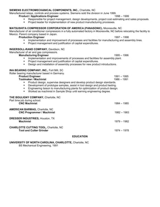 SIEMENS ELECTROMECHANICAL COMPONENTS, INC., Charlotte, NC
Manufactured relays, controls and process systems. Siemens sold the division in June 1999.
Product / Applications Engineer 1998 – 1999
 Responsible for project management, design developments, project cost estimating and sales proposals.
 Project leader for implementation of new product manufacturing processes.
MATSUSHITA COMPRESSOR CORPORATION OF AMERICA (PANASONIC), Mooresville, NC
Manufacturer of air conditioner compressors in a fully automated factory in Mooresville, NC before relocating the facility to
Mexico. Parent company based in Japan.
Production Engineer 1997 – 1998
 Implementation and improvement of processes and facilities for manufacturing and assembly lines.
 Project management and justification of capital expenditures.
INGERSOLL-RAND COMPANY, Davidson, NC
Manufacturer of air and gas compressors.
Manufacturing Engineer 1995 – 1996
 Implementation and improvements of processes and facilities for assembly plant.
 Project management and justification of capital expenditures.
 Design and installation of assembly processes for new product introductions.
INA BEARING COMPANY, INC., Fort Mill, SC
Roller bearing manufacturer based in Germany.
Product Engineer 1991 – 1995
Toolmaker / Machinist 1986 – 1991
 Product design, supervise designers and develop product design standards.
 Development of prototype samples, assist in tool design and product testing.
 Engineering liaison to manufacturing plants for optimization of product design.
 Worked as machinist in Sample Shop until earning engineering degree.
THE BOULIGNY COMPANY, Charlotte, NC
Part time job during school.
CNC Machinist 1984 – 1985
AMERICAN BARMAG, Charlotte, NC
CNC Programmer / Machinist 1982 – 1983
DRESSER INDUSTRIES, Houston, TX
Machinist 1979 – 1982
CHARLOTTE CUTTING TOOL, Charlotte, NC
Tool and Cutter Grinder 1974 – 1978
EDUCATION
UNIVERSITY OF NORTH CAROLINA, CHARLOTTE, Charlotte, NC
BS Mechanical Engineering, 1991
 