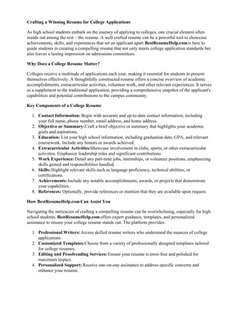 Crafting a Winning Resume for College Applications
As high school students embark on the journey of applying to colleges, one crucial element often
stands out among the rest – the resume. A well-crafted resume can be a powerful tool to showcase
achievements, skills, and experiences that set an applicant apart.BestResumeHelp.comis here to
guide students in creating a compelling resume that not only meets college application standards but
also leaves a lasting impression on admissions committees.
Why Does a College Resume Matter?
Colleges receive a multitude of applications each year, making it essential for students to present
themselves effectively. A thoughtfully constructed resume offers a concise overview of academic
accomplishments, extracurricular activities, volunteer work, and other relevant experiences. It serves
as a supplement to the traditional application, providing a comprehensive snapshot of the applicant's
capabilities and potential contributions to the campus community.
Key Components of a College Resume
1. Contact Information: Begin with accurate and up-to-date contact information, including
your full name, phone number, email address, and home address.
2. Objective or Summary:Craft a brief objective or summary that highlights your academic
goals and aspirations.
3. Education: List your high school information, including graduation date, GPA, and relevant
coursework. Include any honors or awards achieved.
4. Extracurricular Activities:Showcase involvement in clubs, sports, or other extracurricular
activities. Emphasize leadership roles and significant contributions.
5. Work Experience:Detail any part-time jobs, internships, or volunteer positions, emphasizing
skills gained and responsibilities handled.
6. Skills:Highlight relevant skills such as language proficiency, technical abilities, or
certifications.
7. Achievements: Include any notable accomplishments, awards, or projects that demonstrate
your capabilities.
8. References: Optionally, provide references or mention that they are available upon request.
How BestResumeHelp.comCan Assist You
Navigating the intricacies of crafting a compelling resume can be overwhelming, especially for high
school students. BestResumeHelp.comoffers expert guidance, templates, and personalized
assistance to ensure your college resume stands out. The platform provides:
1. Professional Writers:Access skilled resume writers who understand the nuances of college
applications.
2. Customized Templates:Choose from a variety of professionally designed templates tailored
for college resumes.
3. Editing and Proofreading Services: Ensure your resume is error-free and polished for
maximum impact.
4. Personalized Support: Receive one-on-one assistance to address specific concerns and
enhance your resume.
 