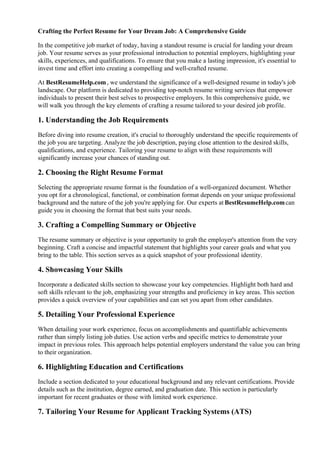 Crafting the Perfect Resume for Your Dream Job: A Comprehensive Guide
In the competitive job market of today, having a standout resume is crucial for landing your dream
job. Your resume serves as your professional introduction to potential employers, highlighting your
skills, experiences, and qualifications. To ensure that you make a lasting impression, it's essential to
invest time and effort into creating a compelling and well-crafted resume.
At BestResumeHelp.com, we understand the significance of a well-designed resume in today's job
landscape. Our platform is dedicated to providing top-notch resume writing services that empower
individuals to present their best selves to prospective employers. In this comprehensive guide, we
will walk you through the key elements of crafting a resume tailored to your desired job profile.
1. Understanding the Job Requirements
Before diving into resume creation, it's crucial to thoroughly understand the specific requirements of
the job you are targeting. Analyze the job description, paying close attention to the desired skills,
qualifications, and experience. Tailoring your resume to align with these requirements will
significantly increase your chances of standing out.
2. Choosing the Right Resume Format
Selecting the appropriate resume format is the foundation of a well-organized document. Whether
you opt for a chronological, functional, or combination format depends on your unique professional
background and the nature of the job you're applying for. Our experts at BestResumeHelp.comcan
guide you in choosing the format that best suits your needs.
3. Crafting a Compelling Summary or Objective
The resume summary or objective is your opportunity to grab the employer's attention from the very
beginning. Craft a concise and impactful statement that highlights your career goals and what you
bring to the table. This section serves as a quick snapshot of your professional identity.
4. Showcasing Your Skills
Incorporate a dedicated skills section to showcase your key competencies. Highlight both hard and
soft skills relevant to the job, emphasizing your strengths and proficiency in key areas. This section
provides a quick overview of your capabilities and can set you apart from other candidates.
5. Detailing Your Professional Experience
When detailing your work experience, focus on accomplishments and quantifiable achievements
rather than simply listing job duties. Use action verbs and specific metrics to demonstrate your
impact in previous roles. This approach helps potential employers understand the value you can bring
to their organization.
6. Highlighting Education and Certifications
Include a section dedicated to your educational background and any relevant certifications. Provide
details such as the institution, degree earned, and graduation date. This section is particularly
important for recent graduates or those with limited work experience.
7. Tailoring Your Resume for Applicant Tracking Systems (ATS)
 