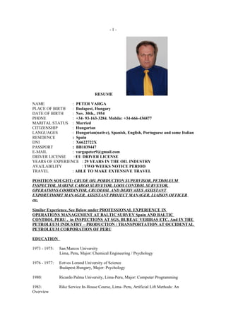 -1-




                                   RESUME

NAME             : PETER VARGA
PLACE OF BIRTH   : Budapest, Hungary
DATE OF BIRTH    : Nov. 30th., 1954
PHONE            : +34- 93-163-3284. Mobile: +34-666-436877
MARITAL STATUS : Married
CITIZENSHIP      : Hungarian
LANGUAGES        : Hungarian(native), Spanish, English, Portuguese and some Italian
RESIDENCE        : Spain
DNI              : X6622722X
PASSPORT         : BB1039447
E-MAIL           : vargapeter9@gmail.com
DRIVER LICENSE    : EU DRIVER LICENSE
YEARS OF EXPERIENCE : 29 YEARS IN THE OIL INDUSTRY
AVAILABILITY          : TWO WEEKS NOTICE PERIOD
TRAVEL           : ABLE TO MAKE EXTENSIVE TRAVEL

POSITION SOUGHT: CRUDE OIL PORDUCTION SUPERVISOR, PETROLEUM
INSPECTOR, MARINE CARGO SURVEYOR, LOOS CONTROL SURVEYOR,
OPERATIONS COORDINTOR, CRUDEOIL AND DERIVATES ASSISTANT
EXPORT/IMORT MANAGER, ASSISTANT PROJECT MANAGER, LIAISON OFFICER
etc.

Similar Experience, See Below under PROFESSIONAL EXPERIENCE IN
OPERATIONS MANAGEMENT AT BALTIC SURVEY Spain AND BALTIC
CONTROL PERU , in INSPECTIONS AT SGS, BUREAU VERIRAS ETC. And IN THE
PETROLEUM INDUSTRY – PRODUCTION / TRANSPORTATION AT OCCIDENTAL
PETROLEUM CORPORATION OF PERU

EDUCATION

1973 - 1975:   San Marcos University
               Lima, Peru, Major: Chemical Engineering / Psychology

1976 - 1977:   Eotvos Lorand University of Science
               Budapest-Hungary, Major: Psychology

1980:          Ricardo Palma University, Lima-Peru, Major: Computer Programming

1983:          Rike Service In-House Course, Lima- Peru, Artificial Lift Methods: An
Overview
 