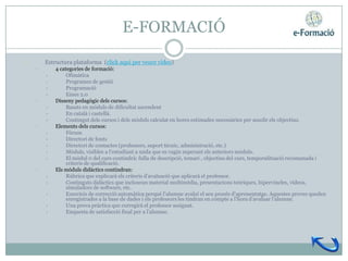 E-FORMACIÓ

•       Estructura plataforma (click aquí per veure vídeo)
    •       4 categories de formació:
        •        Ofimàtica
        •        Programes de gestió
        •        Programació
        •        Eines 2.0
    •       Disseny pedagògic dels cursos:
        •        Basats en mòduls de dificultat ascendent
        •        En català i castellà.
        •        Contingut dels cursos i dels mòduls calculat en hores estimades necessàries per assolir els objectius.
    •       Elements dels cursos:
        •        Fòrum
        •        Directori de fonts
        •        Directori de contactes (professors, suport tècnic, administració, etc.)
        •        Mòduls, visibles a l’estudiant a mida que es vagin superant els anteriors mòduls.
        •        El mòdul 0 del curs contindrà: fulla de descripció, temari , objectius del curs, temporalització recomanada i
                 criteris de qualificació.
    •       Els mòduls didàctics contindran:
        •        Rúbrica que explicarà els criteris d’avaluació que aplicarà el professor.
        •        Continguts didàctics que inclouran material multimèdia, presentacions teòriques, hipervincles, vídeos,
                 simuladors de software, etc.
        •        Exercicis de correcció automàtica perquè l’alumne avaluï el seu procés d’aprenentatge. Aquestes proves queden
                 enregistrades a la base de dades i els professors les tindran en compte a l’hora d’avaluar l’alumne.
        •        Una prova pràctica que corregirà el professor assignat.
        •        Enquesta de satisfacció final per a l’alumne.
 