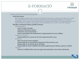 E-FORMACIÓ

•       Funcionament de la nostra proposta:
    •       Accés als cursos:
        •      Els estudiants potencials provenen de diferents branques i poden tenir diversos nivells
               de coneixement. Per això, la nostra proposta tècnica proposa la figura de l’assessor
               pedagògic, qui contacta amb l’interessat i avalua les necessitats i el coneixement previ. A
               partir d’aquest anàlisi es procedeix a la matriculació en el curs i al nivell adequat.
    •       Moodle e-Formació tindrà 4 perfils d’usuari:
        •      Administrador:
            •      Accés a la base de dades
            •      Donaran d’alta altres usuaris
            •      Podran fer canvis estructurals
            •      Seran responsables del manteniment i implementació de noves utilitats.
        •       Creador de cursos:
            •      Responsables de la creació de tots els components dels cursos
        •       Professor:
            •      Sols té accés als cursos assignats
            •      Responsable de la comunicació mitjançant el fòrum del seu curs
            •      Responsable de l’avaluació de les activitats
            •      Responsable de donar visibilitat als mòduls següents quan l’alumne supera un mòdul.
        •       Alumne:
            •      Només té visibilitat dels cursos als quals està matriculat i els recursos relacionats.
 
