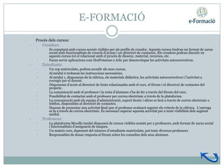 E-FORMACIÓ

•       Procés dels cursos:
    •      Creadors:
        •      Es comptarà amb cursos només visibles per als perfils de creador. Aquests cursos tindran un format de xarxa
               social amb funcionalitats de creació d’arxius i un directori de contactes. Els creadors podran discutir en
               aquests cursos tot el relacionat amb el procés de disseny, material, recursos, etc.
        •      Faran servir aplicacions com HotPotatoes o Jclic per desenvolupar les activitats autocorrectives.
    •       Estudiants:
        •      Un cop matriculats, podran accedir als seus cursos.
        •      Al mòdul 0 trobaran les instruccions necessàries.
        •      Al mòdul 1, disposaran de la rúbrica, els materials didàctics, les activitats autocorrectives i l’activitat a
               corregir per el docent.
        •      Disposaran d’accés al directori de fonts relacionades amb el curs, el fòrum i el directori de contactes del
               projecte.
        •      La comunicació amb el professor i la resta d’alumnes s’ha de fer a través del fòrum del curs.
        •      Possibilitat de contactar amb el professor per correu electrònic a través de la plataforma.
        •      La comunicació amb els equips d’administració, suport tècnic i altres es farà a través de correu electrònic o
               telèfon, disponibles al directori de contactes.
        •      Hauran de presentar una activitat final que el professor avaluarà seguint els criteris de la rúbrica. L’entrega
               es fa a través de correu electrònic. És necessari superar aquesta activitat per a tenir visibilitat dels següent
               mòdul.
    •       Professors:
        •      La plataforma Moodle també disposarà de cursos visibles només per a professors, amb format de xarxa social
               i funcionalitats d’assignació de tasques.
        •      Un mateix curs, depenent del número d’estudiants matriculats, pot tenir diversos professors
        •      Responsables de donar resposta al fòrum sobre les consultes dels seus alumnes.
 