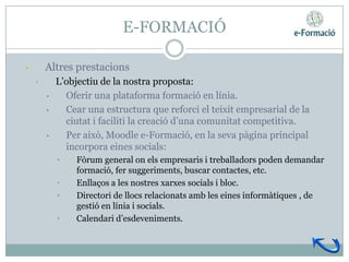 E-FORMACIÓ

•       Altres prestacions
    •       L’objectiu de la nostra proposta:
        •     Oferir una plataforma formació en línia.
        •     Cear una estructura que reforci el teixit empresarial de la
              ciutat i faciliti la creació d’una comunitat competitiva.
        •     Per això, Moodle e-Formació, en la seva pàgina principal
              incorpora eines socials:
            •    Fòrum general on els empresaris i treballadors poden demandar
                 formació, fer suggeriments, buscar contactes, etc.
            •    Enllaços a les nostres xarxes socials i bloc.
            •    Directori de llocs relacionats amb les eines informàtiques , de
                 gestió en línia i socials.
            •    Calendari d’esdeveniments.
 