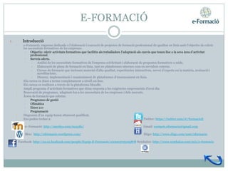 E-FORMACIÓ

1.         Introducció
     •      e-Formació, empresa dedicada a l’elaboració i execució de projectes de formació professional de qualitat en línia amb l’objectiu de cobrir
            les necessitats formatives de les empreses.
             •   Objectiu: oferir activitats formatives que facilitin als treballadors l’adaptació als canvis que tenen lloc a la seva àrea d’activitat
                 professional.
             •   Serveis oferts.
                  •   Anàlisi de les necessitats formatives de l'empresa sol•licitant i elaboració de propostes formatives a mida.
                  •   Elaboració de plans de formació en línia, tant en plataformes internes com en servidors externs.
                  •   Cursos de formació que inclouen material d’alta qualitat, experiències interactives, servei d’experts en la matèria, avaluació i
                      acreditacions.
                  •   Disseny, implementació i manteniment de plataformes d’ensenyament en línia.
     •      Els cursos es duen a terme completament a nivell on-line.
     •      Els cursos es realitzen a través de la plataforma Moodle.
     •      Ampli programa d’activitats formatives que dóna resposta a les exigències empresarials d’avui dia.
     •      Renovació de programes, adaptant-los a les necessitats de les empreses i dels mercats.
     •      Àrees de formació que cobrim:
             •   Programes de gestió
             •   Ofimàtica
             •   Eines 2.0
             •   Programació
     •      Disposem d’un equip humà altament qualificat.
     •      Ens podeu trobar a:                                                                         Twitter: https://twitter.com/#!/formacioE

            e- Formació: http://merilya.com/moodle/                                                Gmail: contacte.eformacio@gmail.com

             Bloc: http://eformacio.wordpress.com/                                                  Diigo: http://www.diigo.com/user/eformacio

         Facebook: http://es-es.facebook.com/people/Equip-E-Formacio/100003725195878 Symbaloo: http://www.symbaloo.com/mix/e-formacio
 