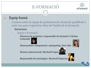 E-FORMACIÓ

2. Equip humà
  • Contem amb un equip de professionals altament qualificats i
    amb una gran trajectòria dins de l’àmbit de la formació.
    •       Estructura:
        •     Equip e-Formació:
            •   Directora de projectes i responsable de formació: Cristina
                Carbonell.

            •   Dissenyadora /maquetació i màrqueting: Sara Añó.

            •   Disseny instruccional: Meritxell López.

            •   Responsable de tecnologies: Meritxell Espinosa.
 